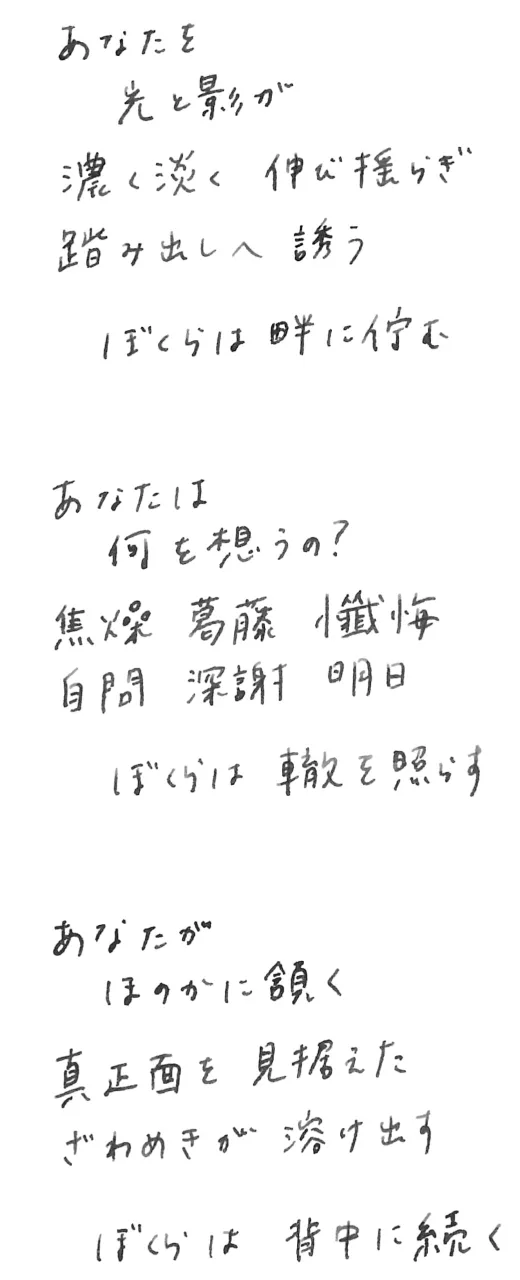  あなたの光が影が 濃く淡い伸び開き 前や後ろ包み込む ぼくらは、畔に佇む あなたは 立ち止まり何を想う？ 焦燥 喪失 希望 葛藤 鼓動 深謝 ぼくらは轍を照らす あなたが決めた 聞く問う心が呻く 見上げた体温上がる ぼくらは、背中に続く